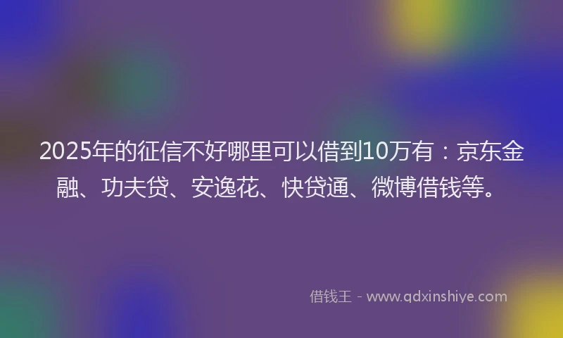2025年的征信不好哪里可以借到10万有：京东金融、功夫贷、安逸花、快贷通、微博借钱等。