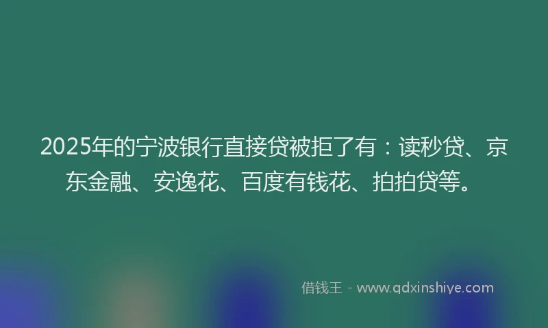 2025年的宁波银行直接贷被拒了有：读秒贷、京东金融、安逸花、百度有钱花、拍拍贷等。