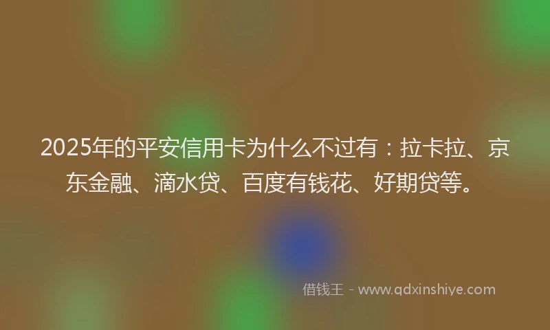 2025年的平安信用卡为什么不过有：拉卡拉、京东金融、滴水贷、百度有钱花、好期贷等。