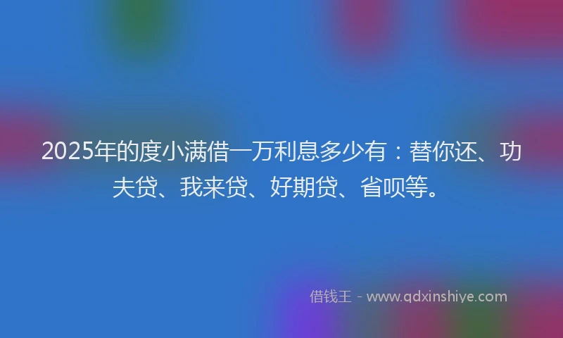 2025年的度小满借一万利息多少有：替你还、功夫贷、我来贷、好期贷、省呗等。