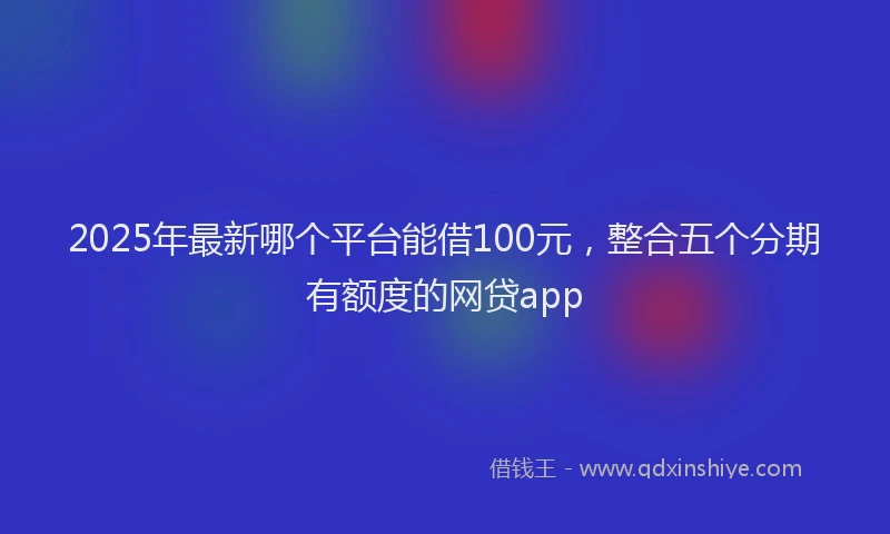 2025年最新哪个平台能借100元，整合五个分期有额度的网贷app