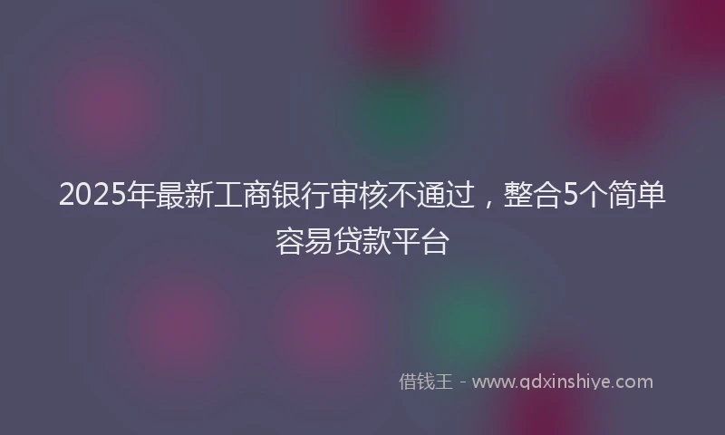 2025年最新工商银行审核不通过，整合5个简单容易贷款平台