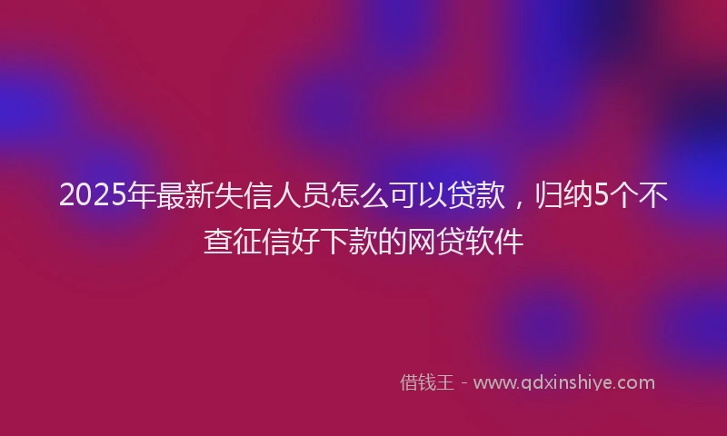 2025年最新失信人员怎么可以贷款，归纳5个不查征信好下款的网贷软件