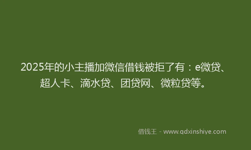 2025年的小主播加微信借钱被拒了有：e微贷、超人卡、滴水贷、团贷网、微粒贷等。