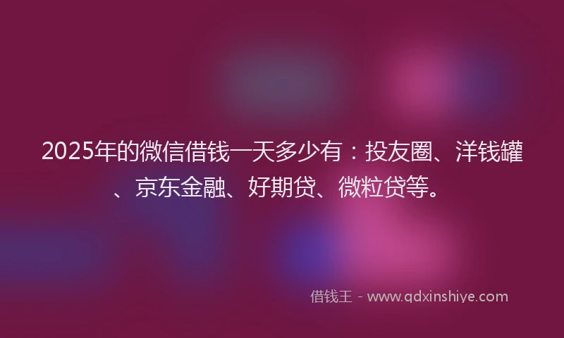 2025年的微信借钱一天多少有：投友圈、洋钱罐、京东金融、好期贷、微粒贷等。