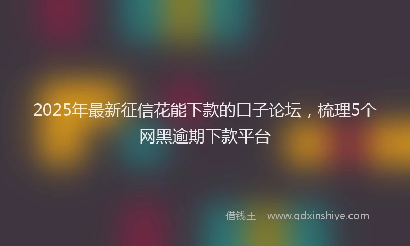 2025年最新征信花能下款的口子论坛，梳理5个网黑逾期下款平台