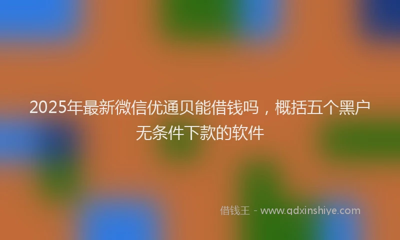 2025年最新微信优通贝能借钱吗，概括五个黑户无条件下款的软件