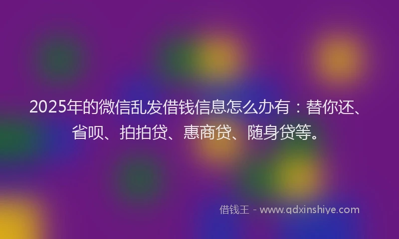 2025年的微信乱发借钱信息怎么办有：替你还、省呗、拍拍贷、惠商贷、随身贷等。