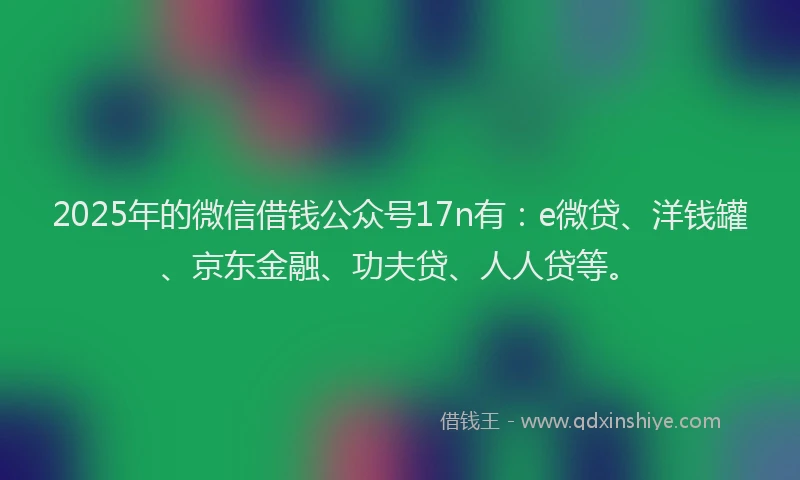 2025年的微信借钱公众号17n有：e微贷、洋钱罐、京东金融、功夫贷、人人贷等。