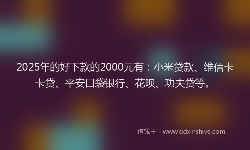 2025年的好下款的2000元有：小米贷款、维信卡卡贷、平安口袋银行、花呗、功夫贷等。