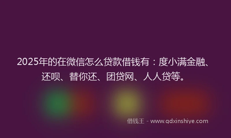 2025年的在微信怎么贷款借钱有：度小满金融、还呗、替你还、团贷网、人人贷等。