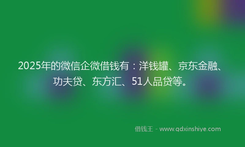 2025年的微信企微借钱有：洋钱罐、京东金融、功夫贷、东方汇、51人品贷等。