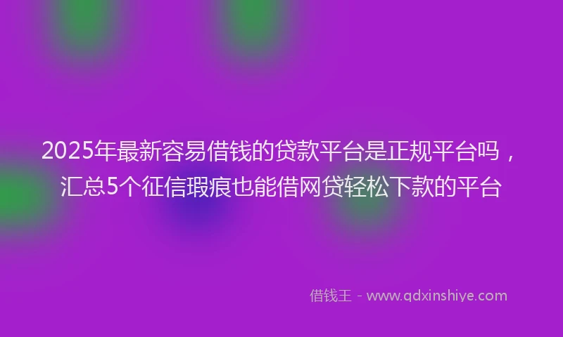 2025年最新容易借钱的贷款平台是正规平台吗，汇总5个征信瑕疵也能借网贷轻松下款的平台