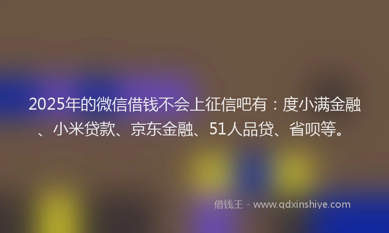 2025年的微信借钱不会上征信吧有：度小满金融、小米贷款、京东金融、51人品贷、省呗等。