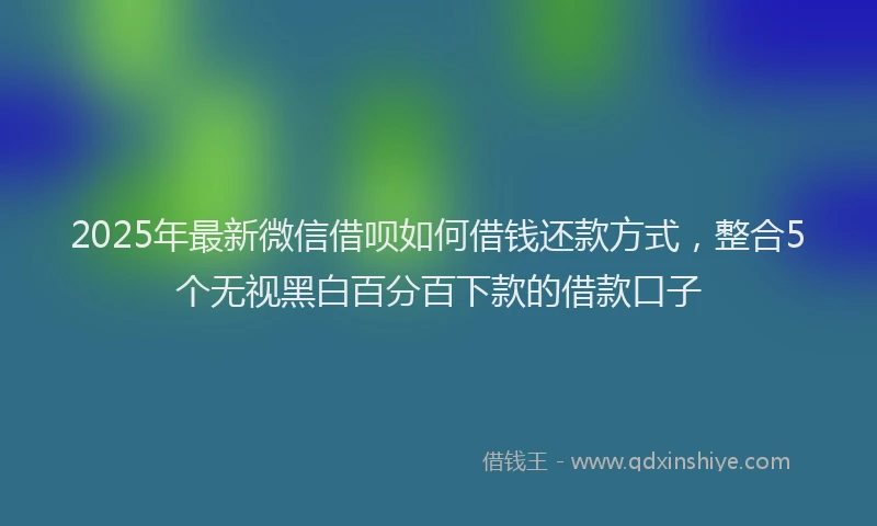 2025年最新微信借呗如何借钱还款方式，整合5个无视黑白百分百下款的借款口子