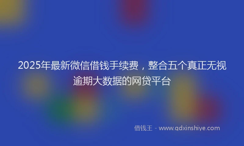 2025年最新微信借钱手续费，整合五个真正无视逾期大数据的网贷平台