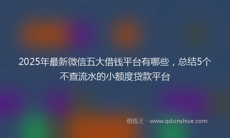 2025年最新微信五大借钱平台有哪些，总结5个不查流水的小额度贷款平台