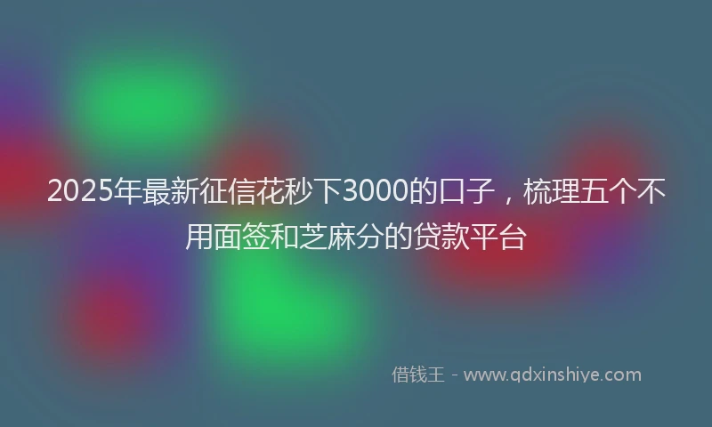 2025年最新征信花秒下3000的口子，梳理五个不用面签和芝麻分的贷款平台