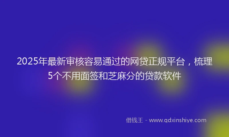 2025年最新审核容易通过的网贷正规平台，梳理5个不用面签和芝麻分的贷款软件