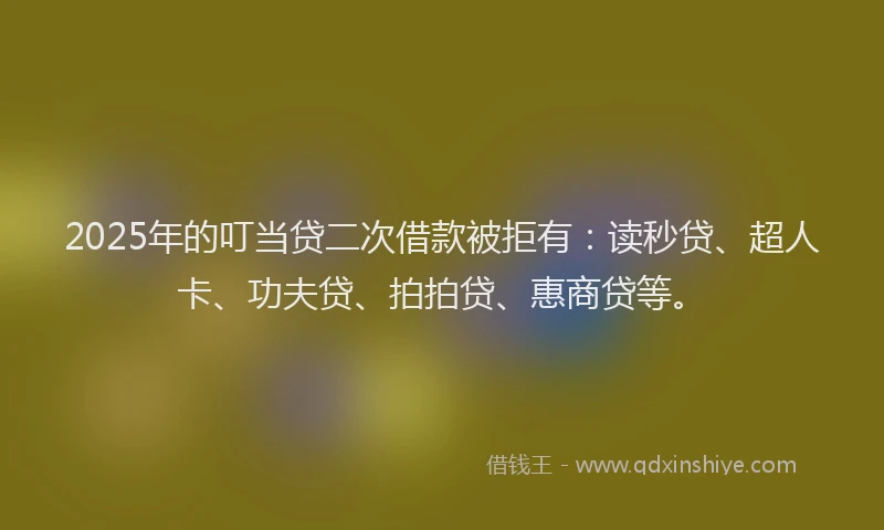 2025年的叮当贷二次借款被拒有：读秒贷、超人卡、功夫贷、拍拍贷、惠商贷等。