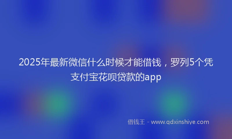 2025年最新微信什么时候才能借钱，罗列5个凭支付宝花呗贷款的app