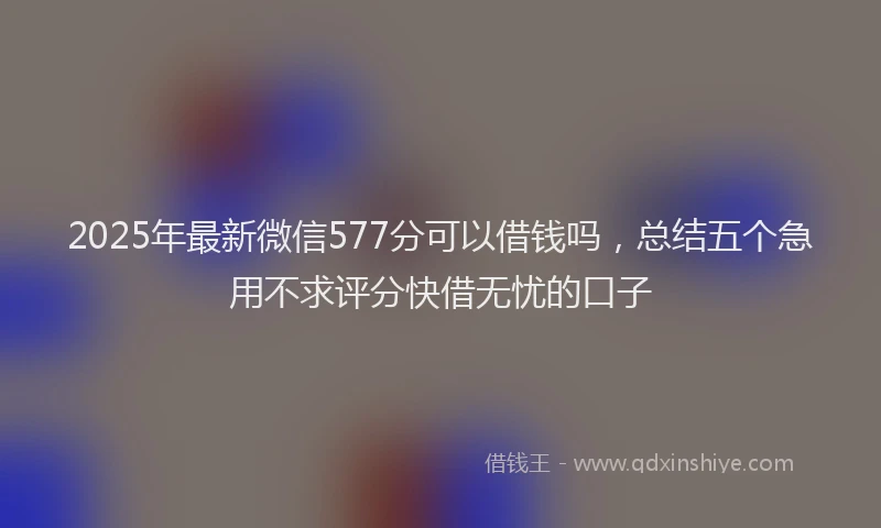 2025年最新微信577分可以借钱吗，总结五个急用不求评分快借无忧的口子