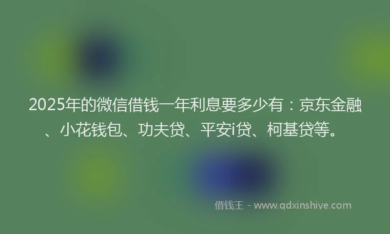 2025年的微信借钱一年利息要多少有：京东金融、小花钱包、功夫贷、平安i贷、柯基贷等。