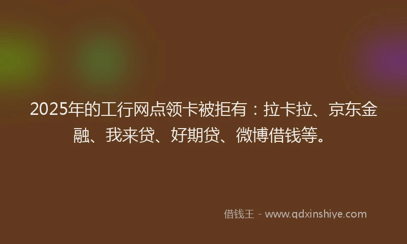 2025年的工行网点领卡被拒有：拉卡拉、京东金融、我来贷、好期贷、微博借钱等。