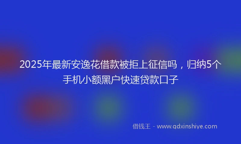 2025年最新安逸花借款被拒上征信吗，归纳5个手机小额黑户快速贷款口子