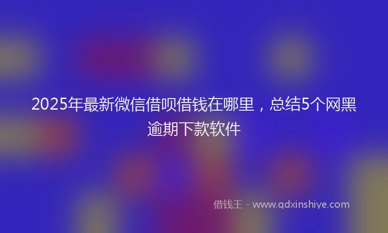 2025年最新微信借呗借钱在哪里，总结5个网黑逾期下款软件