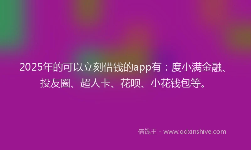 2025年的可以立刻借钱的app有：度小满金融、投友圈、超人卡、花呗、小花钱包等。