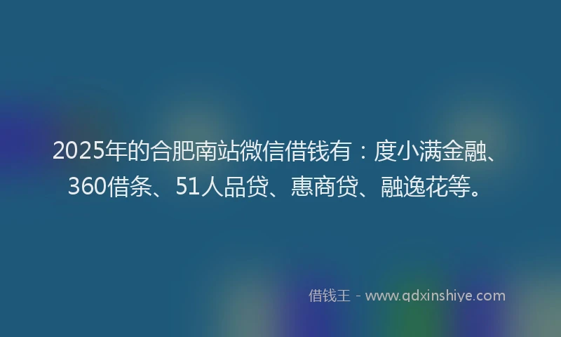 2025年的合肥南站微信借钱有：度小满金融、360借条、51人品贷、惠商贷、融逸花等。