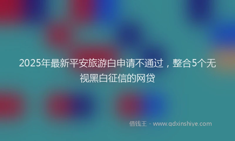 2025年最新平安旅游白申请不通过，整合5个无视黑白征信的网贷