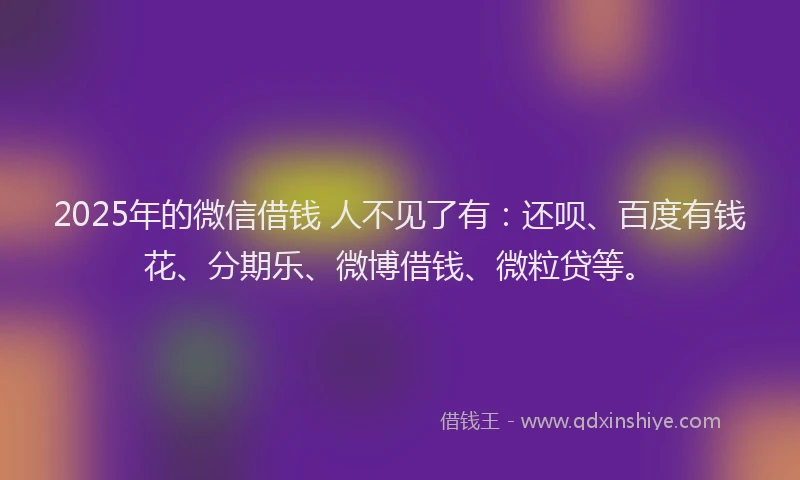 2025年的微信借钱 人不见了有：还呗、百度有钱花、分期乐、微博借钱、微粒贷等。
