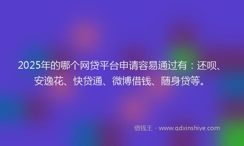 2025年的哪个网贷平台申请容易通过有：还呗、安逸花、快贷通、微博借钱、随身贷等。