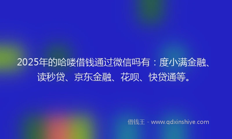 2025年的哈喽借钱通过微信吗有：度小满金融、读秒贷、京东金融、花呗、快贷通等。