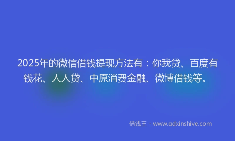 2025年的微信借钱提现方法有：你我贷、百度有钱花、人人贷、中原消费金融、微博借钱等。