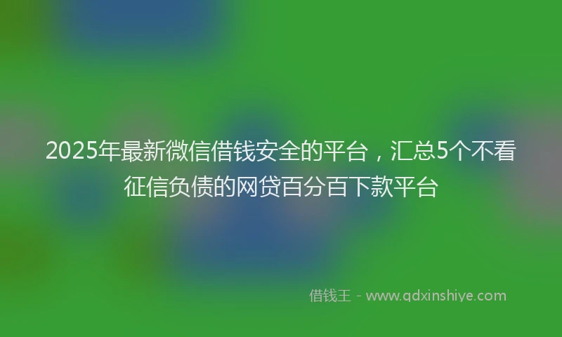 2025年最新微信借钱安全的平台，汇总5个不看征信负债的网贷百分百下款平台