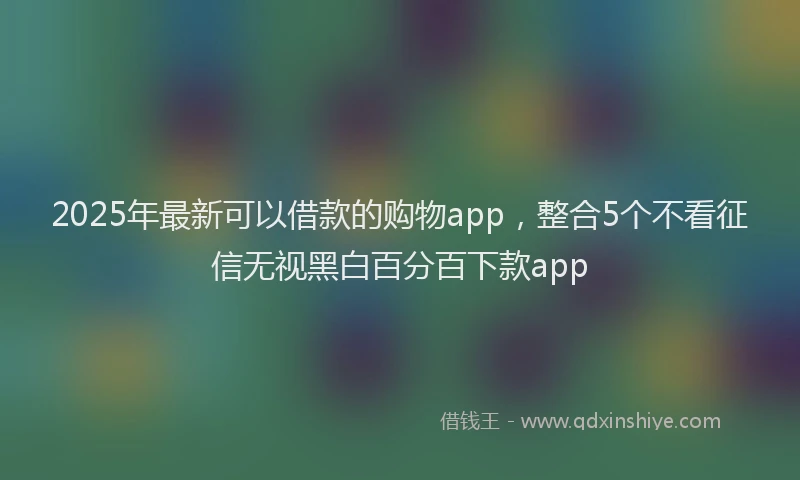 2025年最新可以借款的购物app，整合5个不看征信无视黑白百分百下款app