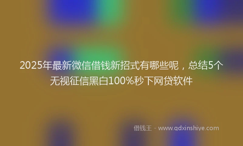 2025年最新微信借钱新招式有哪些呢，总结5个无视征信黑白100%秒下网贷软件
