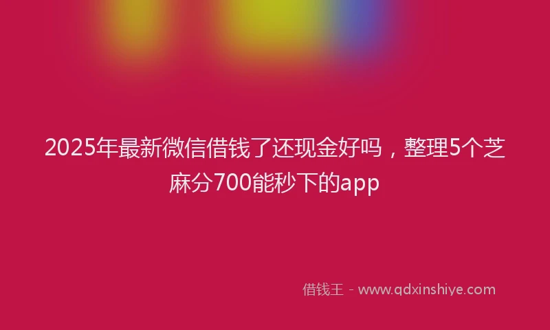 2025年最新微信借钱了还现金好吗，整理5个芝麻分700能秒下的app