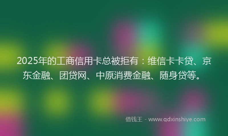 2025年的工商信用卡总被拒有：维信卡卡贷、京东金融、团贷网、中原消费金融、随身贷等。