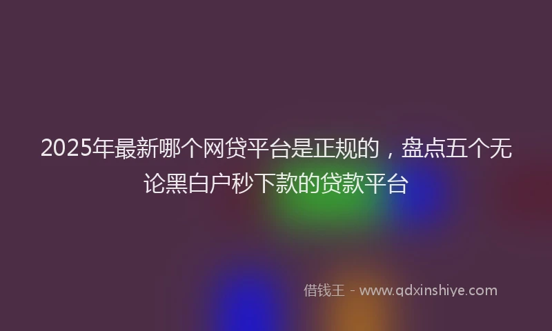 2025年最新哪个网贷平台是正规的，盘点五个无论黑白户秒下款的贷款平台