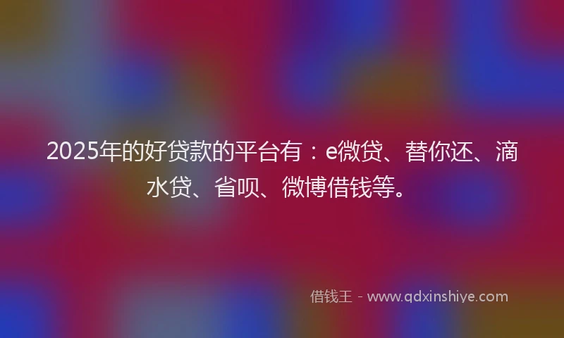 2025年的好贷款的平台有：e微贷、替你还、滴水贷、省呗、微博借钱等。