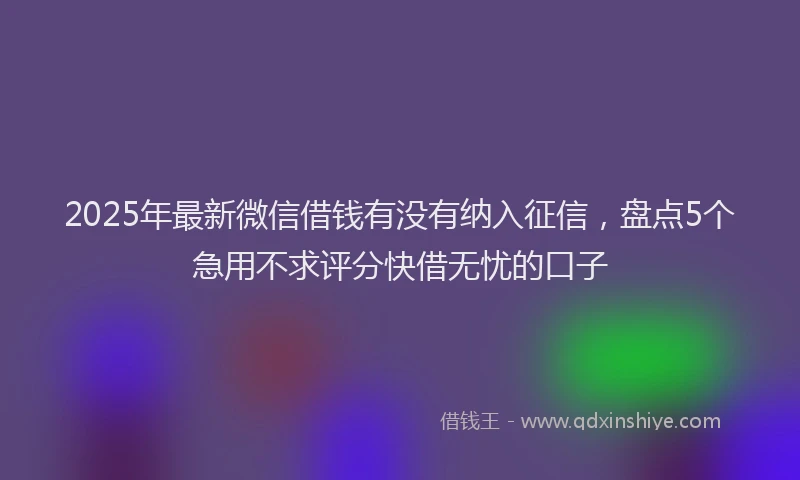 2025年最新微信借钱有没有纳入征信，盘点5个急用不求评分快借无忧的口子