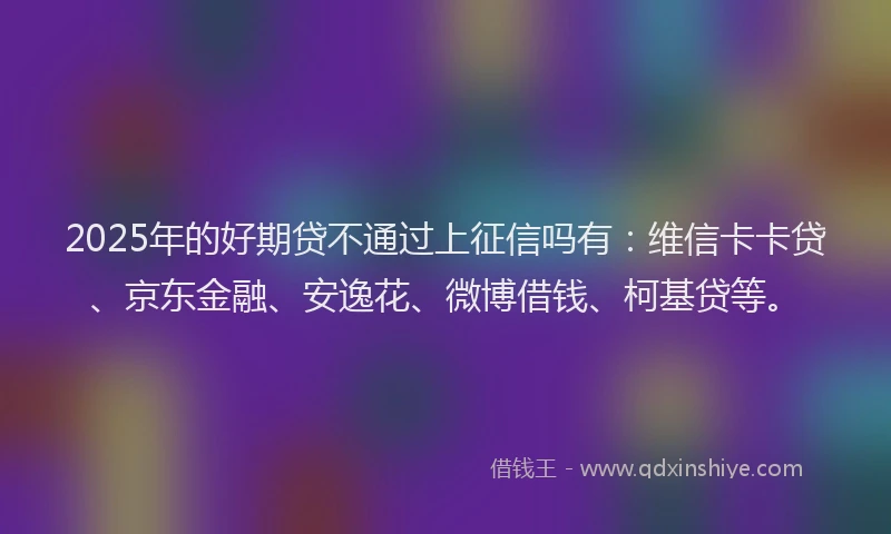 2025年的好期贷不通过上征信吗有：维信卡卡贷、京东金融、安逸花、微博借钱、柯基贷等。
