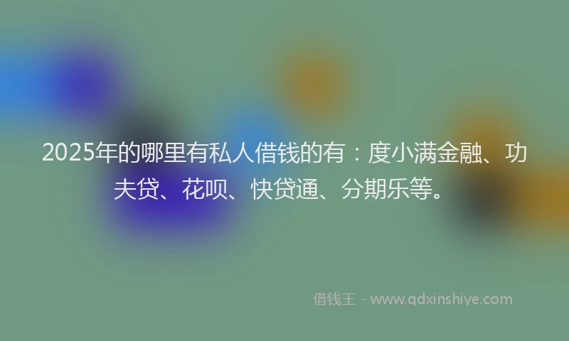 2025年的哪里有私人借钱的有：度小满金融、功夫贷、花呗、快贷通、分期乐等。