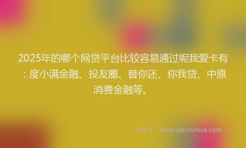 2025年的哪个网贷平台比较容易通过呢我爱卡有：度小满金融、投友圈、替你还、你我贷、中原消费金融等。