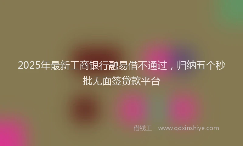 2025年最新工商银行融易借不通过，归纳五个秒批无面签贷款平台