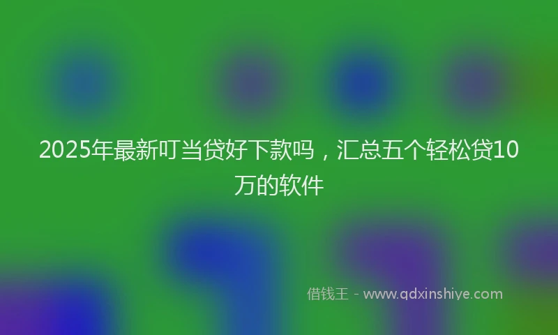 2025年最新叮当贷好下款吗，汇总五个轻松贷10万的软件